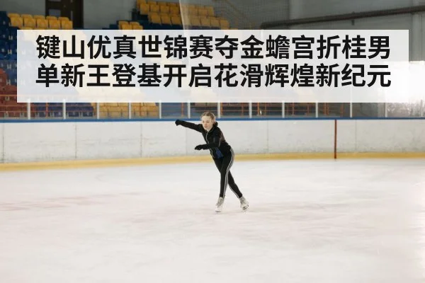 键山优真世锦赛夺金蟾宫折桂男单新王登基开启花滑辉煌新纪元